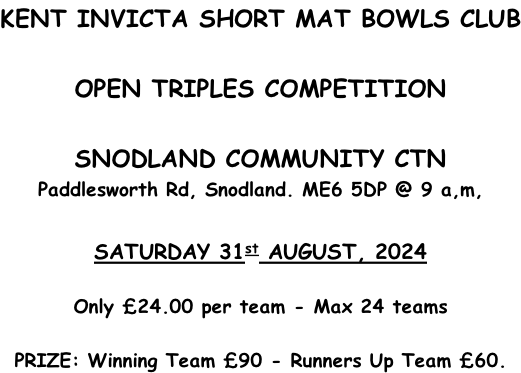 KENT INVICTA SHORT MAT BOWLS CLUB  OPEN TRIPLES COMPETITION  SNODLAND COMMUNITY CTN Paddlesworth Rd, Snodland. ME6 5DP @ 9 a,m,  SATURDAY 31st AUGUST, 2024  Only £24.00 per team - Max 24 teams  PRIZE: Winning Team £90 - Runners Up Team £60.