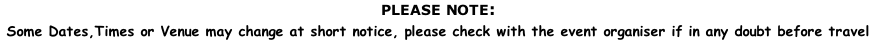 PLEASE NOTE:  Some Dates,Times or Venue may change at short notice, please check with the event organiser if in any doubt before travel